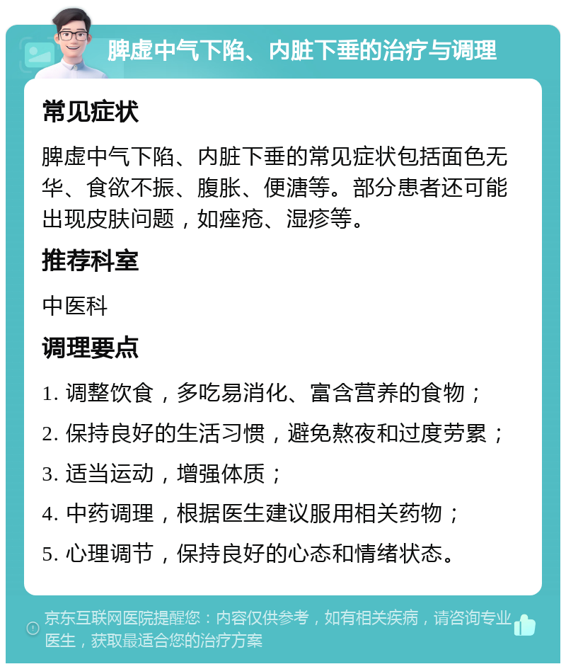 脾虚中气下陷、内脏下垂的治疗与调理 常见症状 脾虚中气下陷、内脏下垂的常见症状包括面色无华、食欲不振、腹胀、便溏等。部分患者还可能出现皮肤问题，如痤疮、湿疹等。 推荐科室 中医科 调理要点 1. 调整饮食，多吃易消化、富含营养的食物； 2. 保持良好的生活习惯，避免熬夜和过度劳累； 3. 适当运动，增强体质； 4. 中药调理，根据医生建议服用相关药物； 5. 心理调节，保持良好的心态和情绪状态。