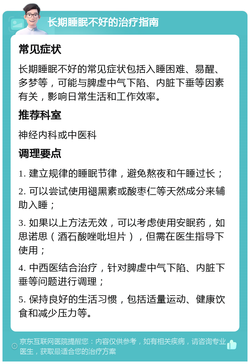 长期睡眠不好的治疗指南 常见症状 长期睡眠不好的常见症状包括入睡困难、易醒、多梦等，可能与脾虚中气下陷、内脏下垂等因素有关，影响日常生活和工作效率。 推荐科室 神经内科或中医科 调理要点 1. 建立规律的睡眠节律，避免熬夜和午睡过长； 2. 可以尝试使用褪黑素或酸枣仁等天然成分来辅助入睡； 3. 如果以上方法无效，可以考虑使用安眠药，如思诺思（酒石酸唑吡坦片），但需在医生指导下使用； 4. 中西医结合治疗，针对脾虚中气下陷、内脏下垂等问题进行调理； 5. 保持良好的生活习惯，包括适量运动、健康饮食和减少压力等。