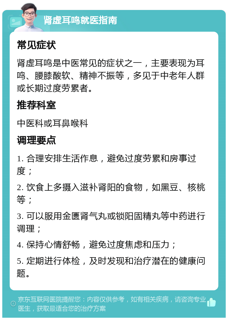 肾虚耳鸣就医指南 常见症状 肾虚耳鸣是中医常见的症状之一，主要表现为耳鸣、腰膝酸软、精神不振等，多见于中老年人群或长期过度劳累者。 推荐科室 中医科或耳鼻喉科 调理要点 1. 合理安排生活作息，避免过度劳累和房事过度； 2. 饮食上多摄入滋补肾阳的食物，如黑豆、核桃等； 3. 可以服用金匮肾气丸或锁阳固精丸等中药进行调理； 4. 保持心情舒畅，避免过度焦虑和压力； 5. 定期进行体检，及时发现和治疗潜在的健康问题。