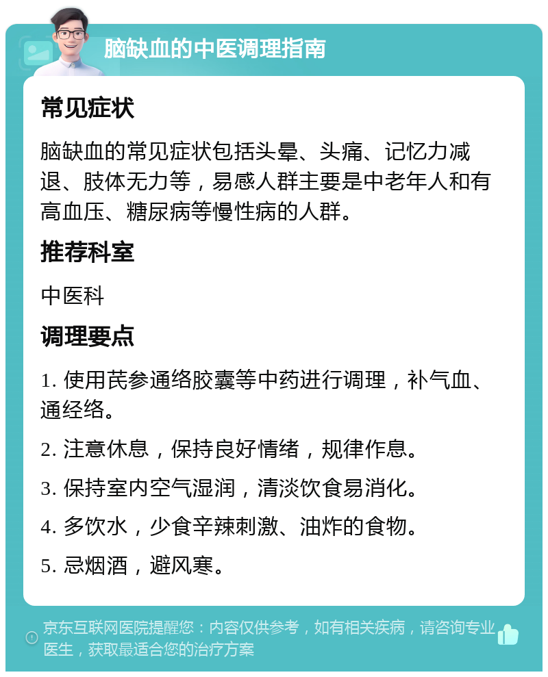 脑缺血的中医调理指南 常见症状 脑缺血的常见症状包括头晕、头痛、记忆力减退、肢体无力等，易感人群主要是中老年人和有高血压、糖尿病等慢性病的人群。 推荐科室 中医科 调理要点 1. 使用芪参通络胶囊等中药进行调理，补气血、通经络。 2. 注意休息，保持良好情绪，规律作息。 3. 保持室内空气湿润，清淡饮食易消化。 4. 多饮水，少食辛辣刺激、油炸的食物。 5. 忌烟酒，避风寒。