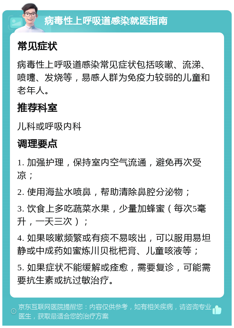 病毒性上呼吸道感染就医指南 常见症状 病毒性上呼吸道感染常见症状包括咳嗽、流涕、喷嚏、发烧等，易感人群为免疫力较弱的儿童和老年人。 推荐科室 儿科或呼吸内科 调理要点 1. 加强护理，保持室内空气流通，避免再次受凉； 2. 使用海盐水喷鼻，帮助清除鼻腔分泌物； 3. 饮食上多吃蔬菜水果，少量加蜂蜜（每次5毫升，一天三次）； 4. 如果咳嗽频繁或有痰不易咳出，可以服用易坦静或中成药如蜜炼川贝枇杷膏、儿童咳液等； 5. 如果症状不能缓解或痊愈，需要复诊，可能需要抗生素或抗过敏治疗。