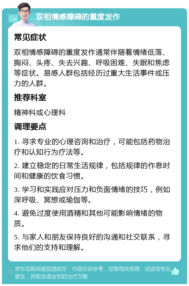 双相情感障碍的重度发作 常见症状 双相情感障碍的重度发作通常伴随着情绪低落、胸闷、头疼、失去兴趣、呼吸困难、失眠和焦虑等症状。易感人群包括经历过重大生活事件或压力的人群。 推荐科室 精神科或心理科 调理要点 1. 寻求专业的心理咨询和治疗，可能包括药物治疗和认知行为疗法等。 2. 建立稳定的日常生活规律，包括规律的作息时间和健康的饮食习惯。 3. 学习和实践应对压力和负面情绪的技巧，例如深呼吸、冥想或瑜伽等。 4. 避免过度使用酒精和其他可能影响情绪的物质。 5. 与家人和朋友保持良好的沟通和社交联系，寻求他们的支持和理解。