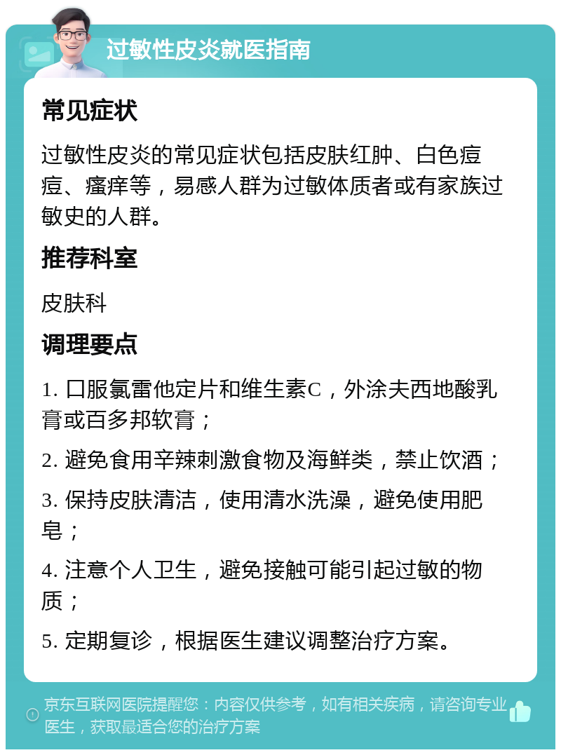 过敏性皮炎就医指南 常见症状 过敏性皮炎的常见症状包括皮肤红肿、白色痘痘、瘙痒等，易感人群为过敏体质者或有家族过敏史的人群。 推荐科室 皮肤科 调理要点 1. 口服氯雷他定片和维生素C，外涂夫西地酸乳膏或百多邦软膏； 2. 避免食用辛辣刺激食物及海鲜类，禁止饮酒； 3. 保持皮肤清洁，使用清水洗澡，避免使用肥皂； 4. 注意个人卫生，避免接触可能引起过敏的物质； 5. 定期复诊，根据医生建议调整治疗方案。