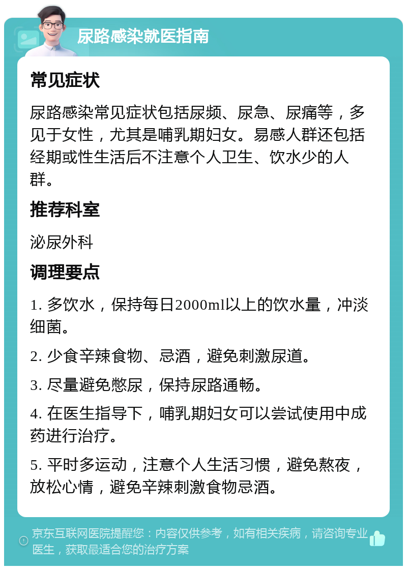 尿路感染就医指南 常见症状 尿路感染常见症状包括尿频、尿急、尿痛等，多见于女性，尤其是哺乳期妇女。易感人群还包括经期或性生活后不注意个人卫生、饮水少的人群。 推荐科室 泌尿外科 调理要点 1. 多饮水，保持每日2000ml以上的饮水量，冲淡细菌。 2. 少食辛辣食物、忌酒，避免刺激尿道。 3. 尽量避免憋尿，保持尿路通畅。 4. 在医生指导下，哺乳期妇女可以尝试使用中成药进行治疗。 5. 平时多运动，注意个人生活习惯，避免熬夜，放松心情，避免辛辣刺激食物忌酒。