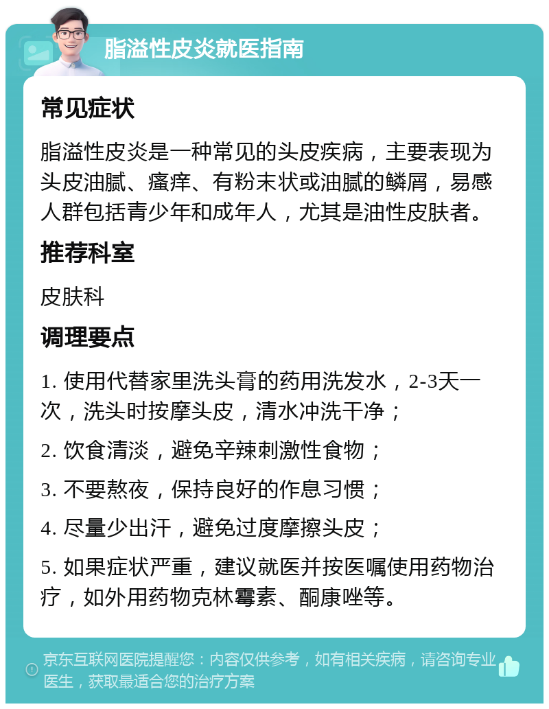 脂溢性皮炎就医指南 常见症状 脂溢性皮炎是一种常见的头皮疾病，主要表现为头皮油腻、瘙痒、有粉末状或油腻的鳞屑，易感人群包括青少年和成年人，尤其是油性皮肤者。 推荐科室 皮肤科 调理要点 1. 使用代替家里洗头膏的药用洗发水，2-3天一次，洗头时按摩头皮，清水冲洗干净； 2. 饮食清淡，避免辛辣刺激性食物； 3. 不要熬夜，保持良好的作息习惯； 4. 尽量少出汗，避免过度摩擦头皮； 5. 如果症状严重，建议就医并按医嘱使用药物治疗，如外用药物克林霉素、酮康唑等。