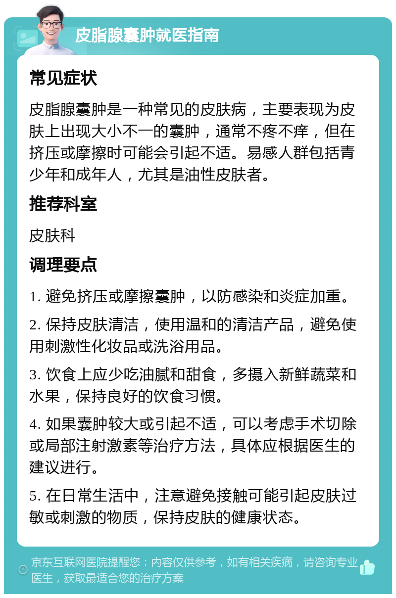 皮脂腺囊肿就医指南 常见症状 皮脂腺囊肿是一种常见的皮肤病，主要表现为皮肤上出现大小不一的囊肿，通常不疼不痒，但在挤压或摩擦时可能会引起不适。易感人群包括青少年和成年人，尤其是油性皮肤者。 推荐科室 皮肤科 调理要点 1. 避免挤压或摩擦囊肿，以防感染和炎症加重。 2. 保持皮肤清洁，使用温和的清洁产品，避免使用刺激性化妆品或洗浴用品。 3. 饮食上应少吃油腻和甜食，多摄入新鲜蔬菜和水果，保持良好的饮食习惯。 4. 如果囊肿较大或引起不适，可以考虑手术切除或局部注射激素等治疗方法，具体应根据医生的建议进行。 5. 在日常生活中，注意避免接触可能引起皮肤过敏或刺激的物质，保持皮肤的健康状态。