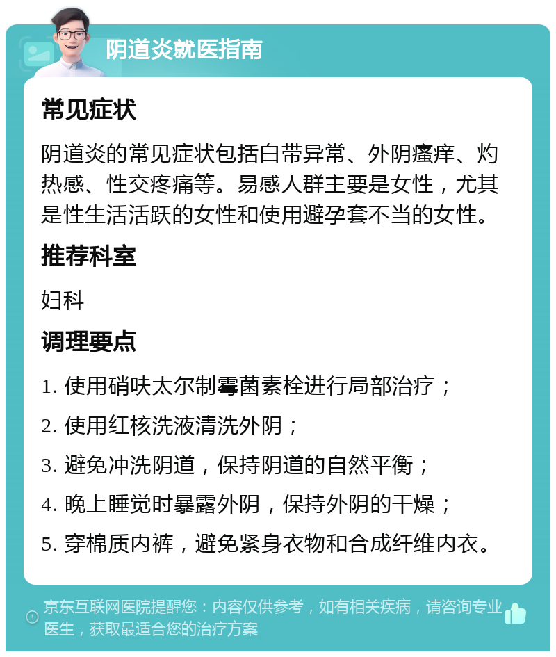 阴道炎就医指南 常见症状 阴道炎的常见症状包括白带异常、外阴瘙痒、灼热感、性交疼痛等。易感人群主要是女性，尤其是性生活活跃的女性和使用避孕套不当的女性。 推荐科室 妇科 调理要点 1. 使用硝呋太尔制霉菌素栓进行局部治疗； 2. 使用红核洗液清洗外阴； 3. 避免冲洗阴道，保持阴道的自然平衡； 4. 晚上睡觉时暴露外阴，保持外阴的干燥； 5. 穿棉质内裤，避免紧身衣物和合成纤维内衣。