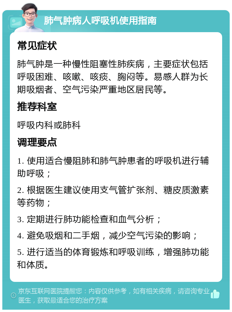 肺气肿病人呼吸机使用指南 常见症状 肺气肿是一种慢性阻塞性肺疾病，主要症状包括呼吸困难、咳嗽、咳痰、胸闷等。易感人群为长期吸烟者、空气污染严重地区居民等。 推荐科室 呼吸内科或肺科 调理要点 1. 使用适合慢阻肺和肺气肿患者的呼吸机进行辅助呼吸； 2. 根据医生建议使用支气管扩张剂、糖皮质激素等药物； 3. 定期进行肺功能检查和血气分析； 4. 避免吸烟和二手烟，减少空气污染的影响； 5. 进行适当的体育锻炼和呼吸训练，增强肺功能和体质。