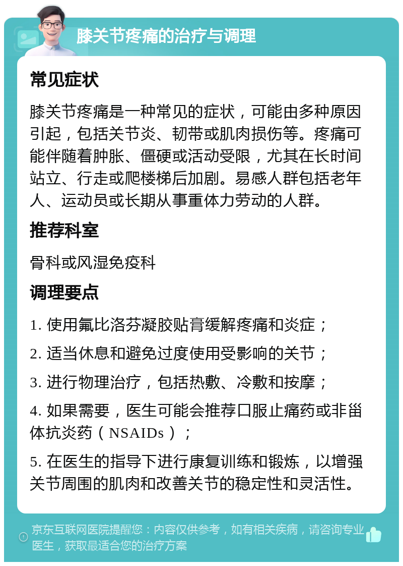 膝关节疼痛的治疗与调理 常见症状 膝关节疼痛是一种常见的症状，可能由多种原因引起，包括关节炎、韧带或肌肉损伤等。疼痛可能伴随着肿胀、僵硬或活动受限，尤其在长时间站立、行走或爬楼梯后加剧。易感人群包括老年人、运动员或长期从事重体力劳动的人群。 推荐科室 骨科或风湿免疫科 调理要点 1. 使用氟比洛芬凝胶贴膏缓解疼痛和炎症； 2. 适当休息和避免过度使用受影响的关节； 3. 进行物理治疗，包括热敷、冷敷和按摩； 4. 如果需要，医生可能会推荐口服止痛药或非甾体抗炎药（NSAIDs）； 5. 在医生的指导下进行康复训练和锻炼，以增强关节周围的肌肉和改善关节的稳定性和灵活性。