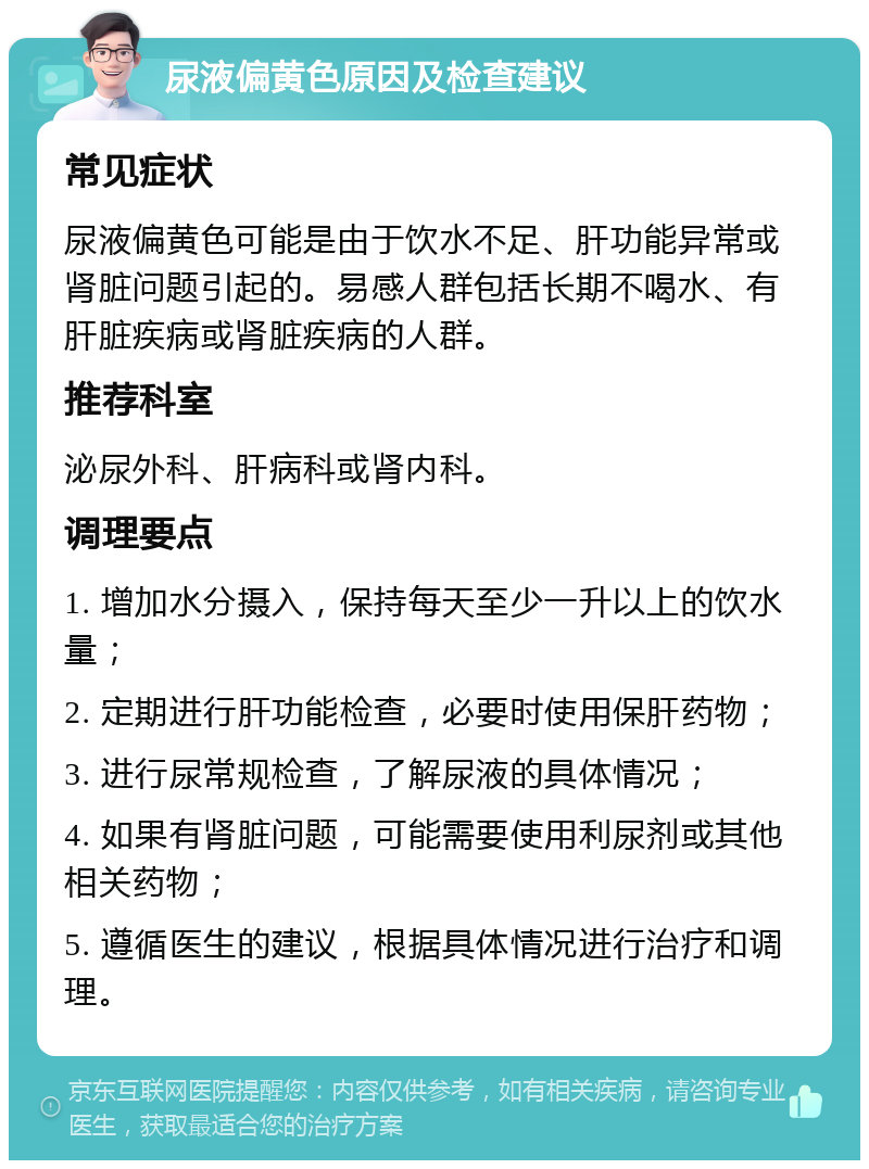 尿液偏黄色原因及检查建议 常见症状 尿液偏黄色可能是由于饮水不足、肝功能异常或肾脏问题引起的。易感人群包括长期不喝水、有肝脏疾病或肾脏疾病的人群。 推荐科室 泌尿外科、肝病科或肾内科。 调理要点 1. 增加水分摄入，保持每天至少一升以上的饮水量； 2. 定期进行肝功能检查，必要时使用保肝药物； 3. 进行尿常规检查，了解尿液的具体情况； 4. 如果有肾脏问题，可能需要使用利尿剂或其他相关药物； 5. 遵循医生的建议，根据具体情况进行治疗和调理。