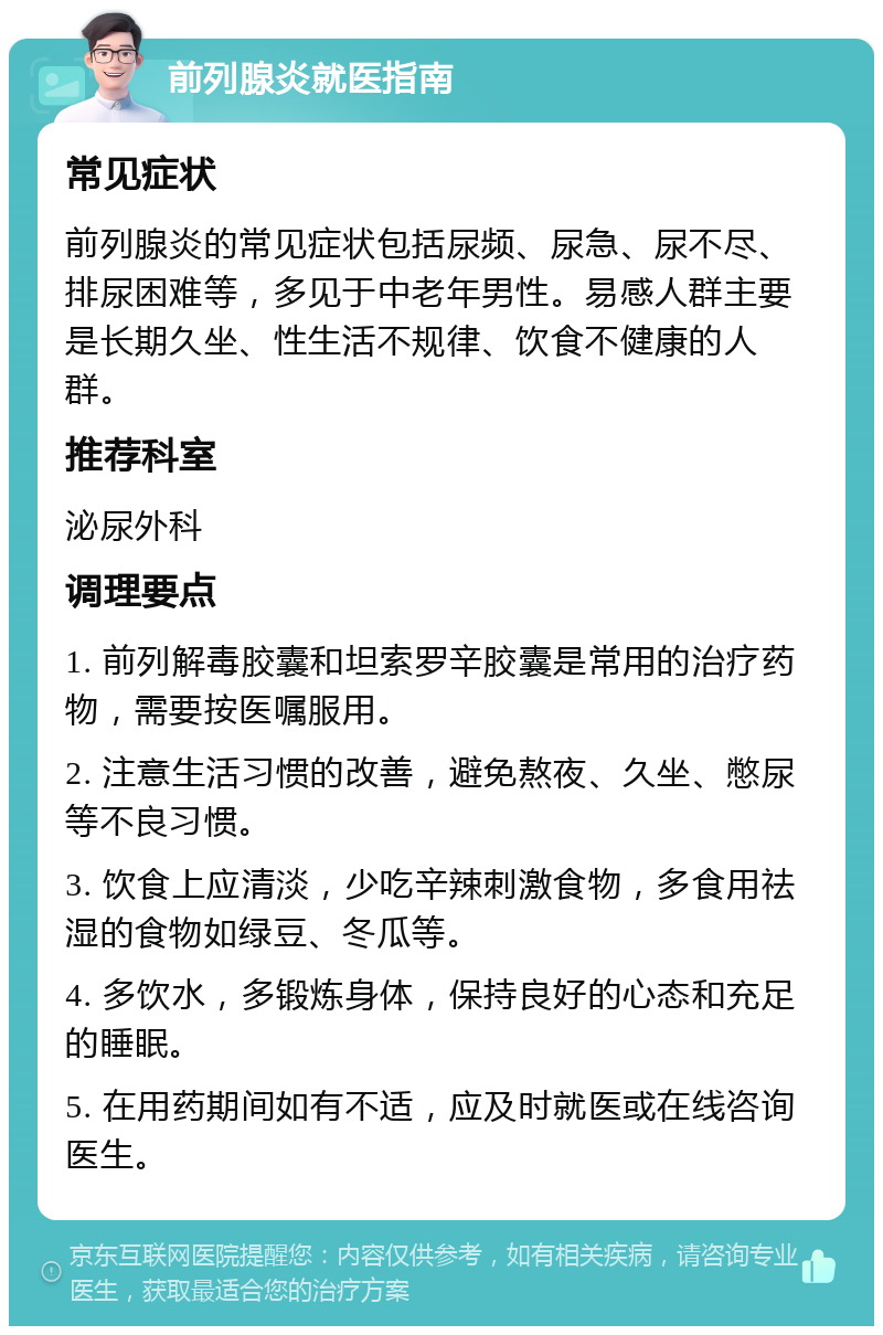 前列腺炎就医指南 常见症状 前列腺炎的常见症状包括尿频、尿急、尿不尽、排尿困难等，多见于中老年男性。易感人群主要是长期久坐、性生活不规律、饮食不健康的人群。 推荐科室 泌尿外科 调理要点 1. 前列解毒胶囊和坦索罗辛胶囊是常用的治疗药物，需要按医嘱服用。 2. 注意生活习惯的改善，避免熬夜、久坐、憋尿等不良习惯。 3. 饮食上应清淡，少吃辛辣刺激食物，多食用祛湿的食物如绿豆、冬瓜等。 4. 多饮水，多锻炼身体，保持良好的心态和充足的睡眠。 5. 在用药期间如有不适，应及时就医或在线咨询医生。