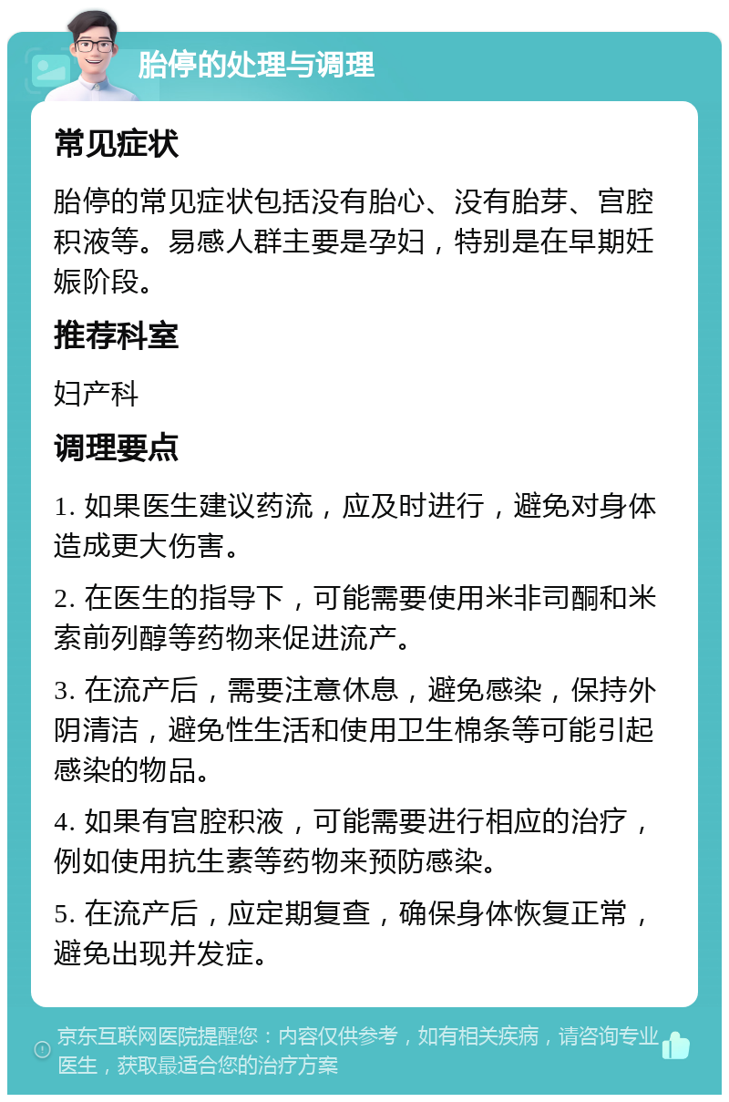 胎停的处理与调理 常见症状 胎停的常见症状包括没有胎心、没有胎芽、宫腔积液等。易感人群主要是孕妇，特别是在早期妊娠阶段。 推荐科室 妇产科 调理要点 1. 如果医生建议药流，应及时进行，避免对身体造成更大伤害。 2. 在医生的指导下，可能需要使用米非司酮和米索前列醇等药物来促进流产。 3. 在流产后，需要注意休息，避免感染，保持外阴清洁，避免性生活和使用卫生棉条等可能引起感染的物品。 4. 如果有宫腔积液，可能需要进行相应的治疗，例如使用抗生素等药物来预防感染。 5. 在流产后，应定期复查，确保身体恢复正常，避免出现并发症。