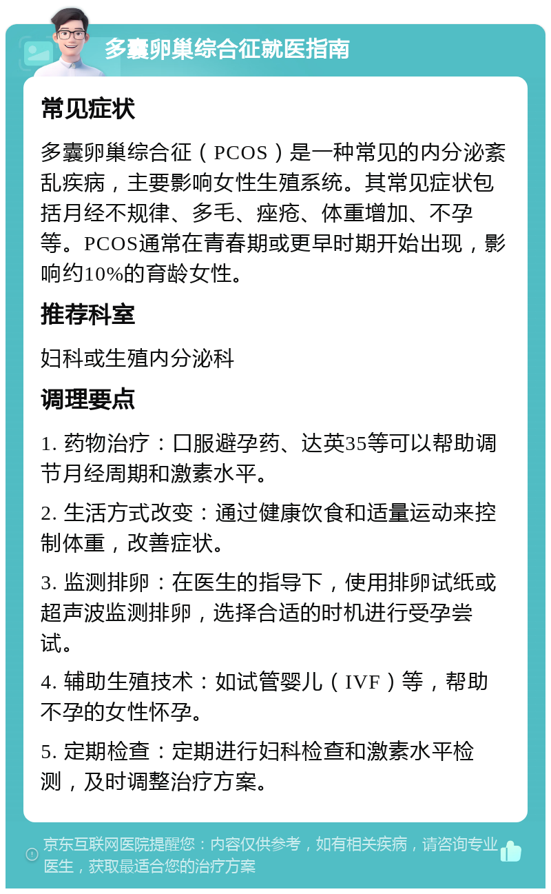 多囊卵巢综合征就医指南 常见症状 多囊卵巢综合征（PCOS）是一种常见的内分泌紊乱疾病，主要影响女性生殖系统。其常见症状包括月经不规律、多毛、痤疮、体重增加、不孕等。PCOS通常在青春期或更早时期开始出现，影响约10%的育龄女性。 推荐科室 妇科或生殖内分泌科 调理要点 1. 药物治疗：口服避孕药、达英35等可以帮助调节月经周期和激素水平。 2. 生活方式改变：通过健康饮食和适量运动来控制体重，改善症状。 3. 监测排卵：在医生的指导下，使用排卵试纸或超声波监测排卵，选择合适的时机进行受孕尝试。 4. 辅助生殖技术：如试管婴儿（IVF）等，帮助不孕的女性怀孕。 5. 定期检查：定期进行妇科检查和激素水平检测，及时调整治疗方案。