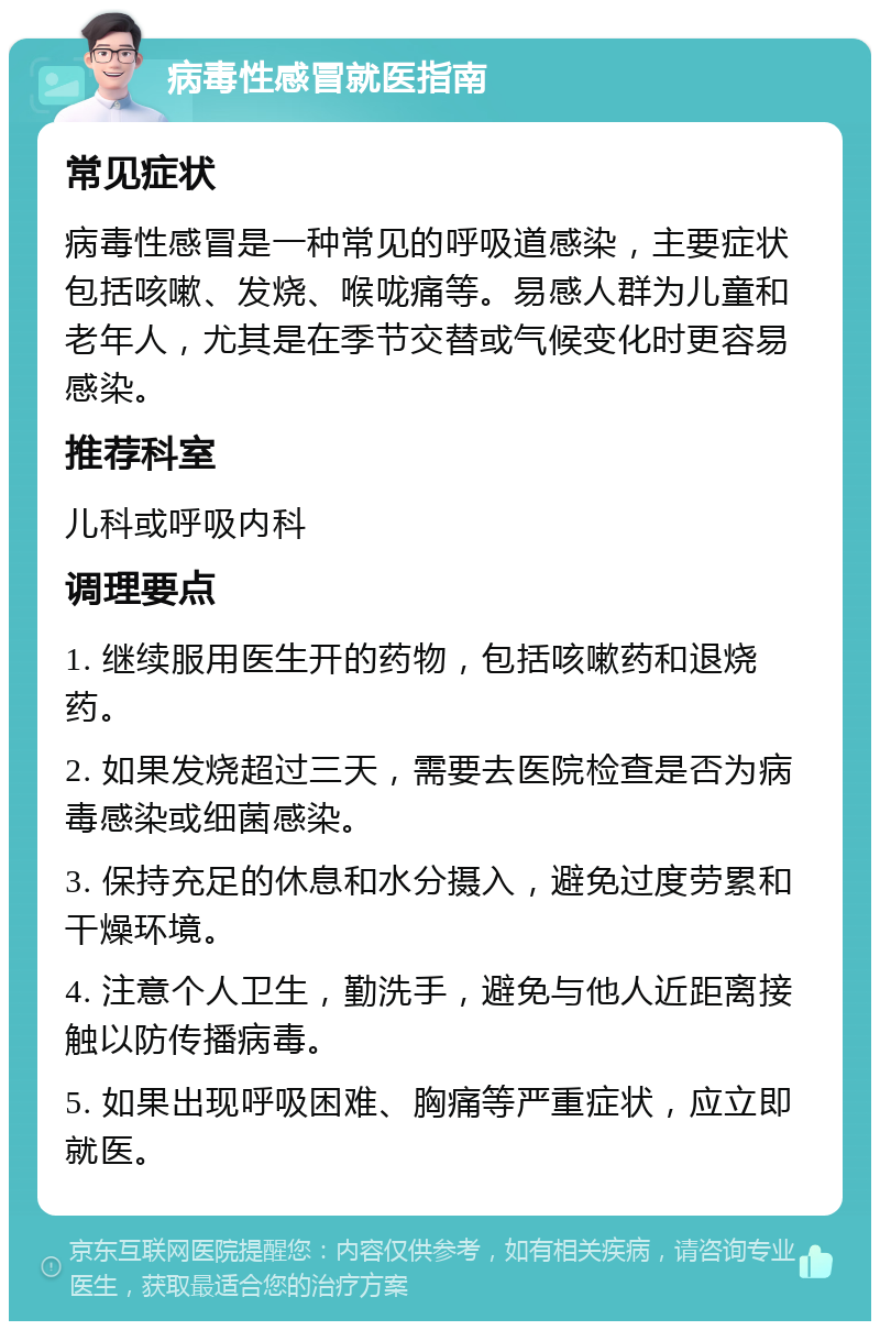 病毒性感冒就医指南 常见症状 病毒性感冒是一种常见的呼吸道感染，主要症状包括咳嗽、发烧、喉咙痛等。易感人群为儿童和老年人，尤其是在季节交替或气候变化时更容易感染。 推荐科室 儿科或呼吸内科 调理要点 1. 继续服用医生开的药物，包括咳嗽药和退烧药。 2. 如果发烧超过三天，需要去医院检查是否为病毒感染或细菌感染。 3. 保持充足的休息和水分摄入，避免过度劳累和干燥环境。 4. 注意个人卫生，勤洗手，避免与他人近距离接触以防传播病毒。 5. 如果出现呼吸困难、胸痛等严重症状，应立即就医。