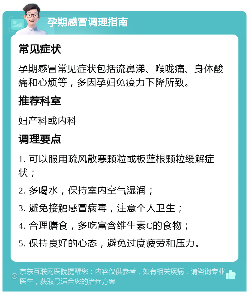 孕期感冒调理指南 常见症状 孕期感冒常见症状包括流鼻涕、喉咙痛、身体酸痛和心烦等，多因孕妇免疫力下降所致。 推荐科室 妇产科或内科 调理要点 1. 可以服用疏风散寒颗粒或板蓝根颗粒缓解症状； 2. 多喝水，保持室内空气湿润； 3. 避免接触感冒病毒，注意个人卫生； 4. 合理膳食，多吃富含维生素C的食物； 5. 保持良好的心态，避免过度疲劳和压力。