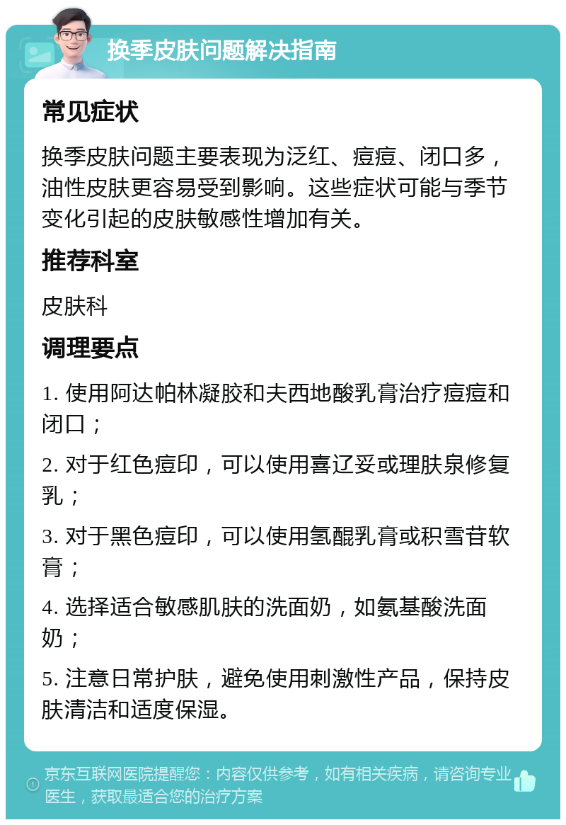 换季皮肤问题解决指南 常见症状 换季皮肤问题主要表现为泛红、痘痘、闭口多，油性皮肤更容易受到影响。这些症状可能与季节变化引起的皮肤敏感性增加有关。 推荐科室 皮肤科 调理要点 1. 使用阿达帕林凝胶和夫西地酸乳膏治疗痘痘和闭口； 2. 对于红色痘印，可以使用喜辽妥或理肤泉修复乳； 3. 对于黑色痘印，可以使用氢醌乳膏或积雪苷软膏； 4. 选择适合敏感肌肤的洗面奶，如氨基酸洗面奶； 5. 注意日常护肤，避免使用刺激性产品，保持皮肤清洁和适度保湿。