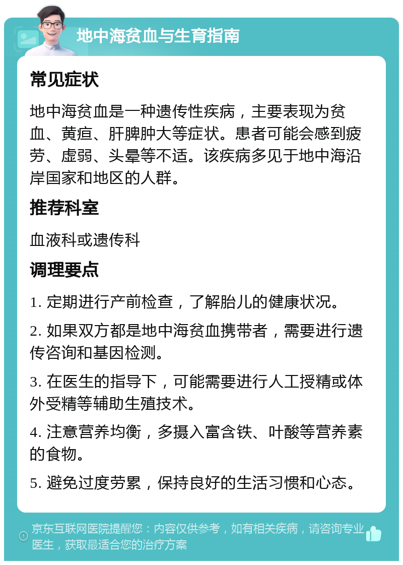 地中海贫血与生育指南 常见症状 地中海贫血是一种遗传性疾病，主要表现为贫血、黄疸、肝脾肿大等症状。患者可能会感到疲劳、虚弱、头晕等不适。该疾病多见于地中海沿岸国家和地区的人群。 推荐科室 血液科或遗传科 调理要点 1. 定期进行产前检查，了解胎儿的健康状况。 2. 如果双方都是地中海贫血携带者，需要进行遗传咨询和基因检测。 3. 在医生的指导下，可能需要进行人工授精或体外受精等辅助生殖技术。 4. 注意营养均衡，多摄入富含铁、叶酸等营养素的食物。 5. 避免过度劳累，保持良好的生活习惯和心态。