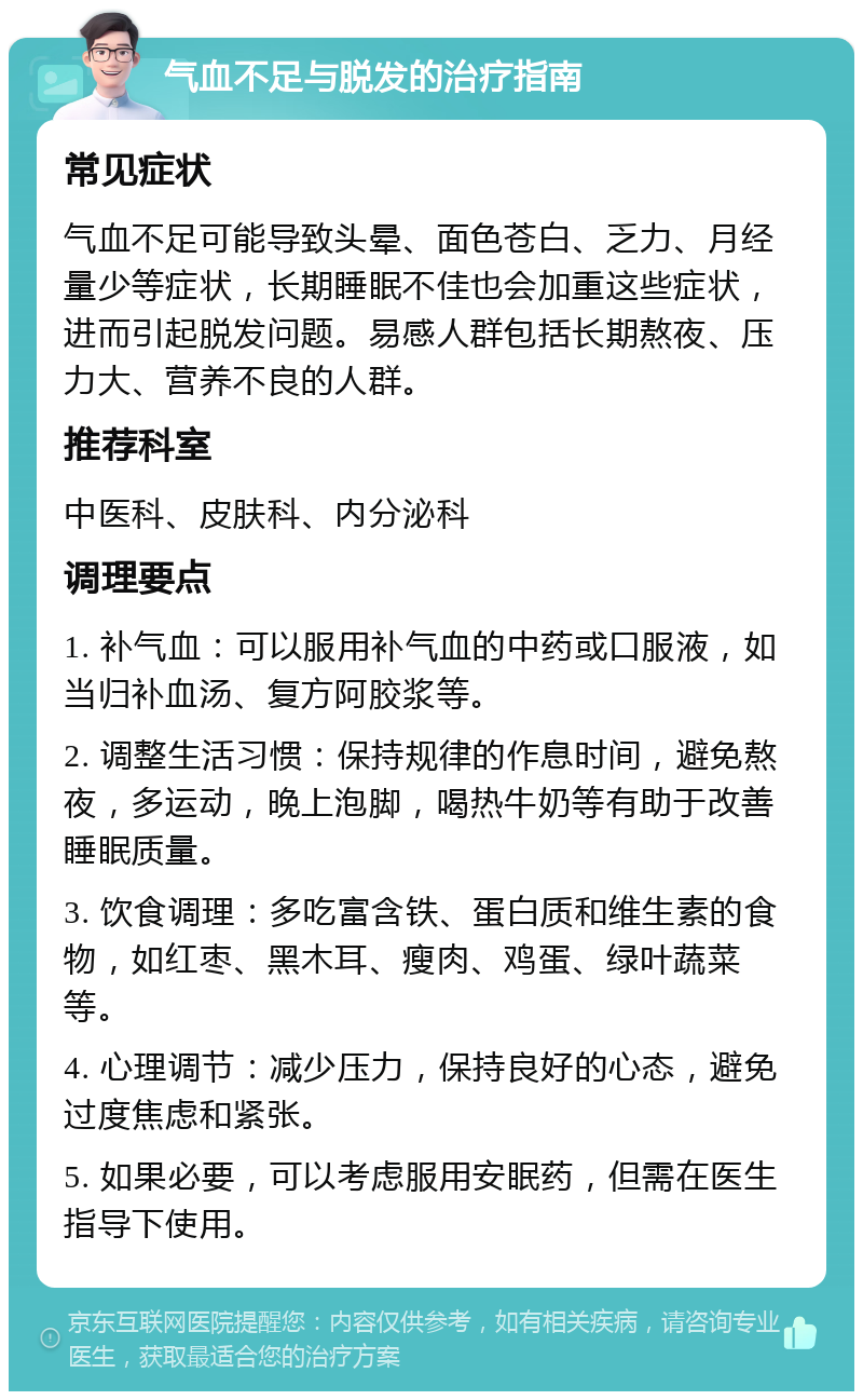 气血不足与脱发的治疗指南 常见症状 气血不足可能导致头晕、面色苍白、乏力、月经量少等症状，长期睡眠不佳也会加重这些症状，进而引起脱发问题。易感人群包括长期熬夜、压力大、营养不良的人群。 推荐科室 中医科、皮肤科、内分泌科 调理要点 1. 补气血：可以服用补气血的中药或口服液，如当归补血汤、复方阿胶浆等。 2. 调整生活习惯：保持规律的作息时间，避免熬夜，多运动，晚上泡脚，喝热牛奶等有助于改善睡眠质量。 3. 饮食调理：多吃富含铁、蛋白质和维生素的食物，如红枣、黑木耳、瘦肉、鸡蛋、绿叶蔬菜等。 4. 心理调节：减少压力，保持良好的心态，避免过度焦虑和紧张。 5. 如果必要，可以考虑服用安眠药，但需在医生指导下使用。