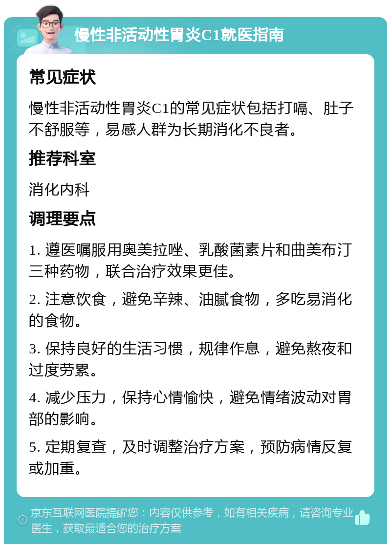 慢性非活动性胃炎C1就医指南 常见症状 慢性非活动性胃炎C1的常见症状包括打嗝、肚子不舒服等，易感人群为长期消化不良者。 推荐科室 消化内科 调理要点 1. 遵医嘱服用奥美拉唑、乳酸菌素片和曲美布汀三种药物，联合治疗效果更佳。 2. 注意饮食，避免辛辣、油腻食物，多吃易消化的食物。 3. 保持良好的生活习惯，规律作息，避免熬夜和过度劳累。 4. 减少压力，保持心情愉快，避免情绪波动对胃部的影响。 5. 定期复查，及时调整治疗方案，预防病情反复或加重。