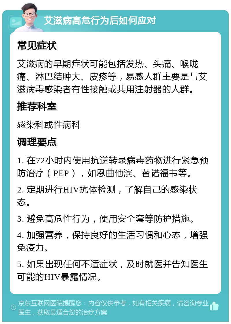 艾滋病高危行为后如何应对 常见症状 艾滋病的早期症状可能包括发热、头痛、喉咙痛、淋巴结肿大、皮疹等，易感人群主要是与艾滋病毒感染者有性接触或共用注射器的人群。 推荐科室 感染科或性病科 调理要点 1. 在72小时内使用抗逆转录病毒药物进行紧急预防治疗（PEP），如恩曲他滨、替诺福韦等。 2. 定期进行HIV抗体检测，了解自己的感染状态。 3. 避免高危性行为，使用安全套等防护措施。 4. 加强营养，保持良好的生活习惯和心态，增强免疫力。 5. 如果出现任何不适症状，及时就医并告知医生可能的HIV暴露情况。