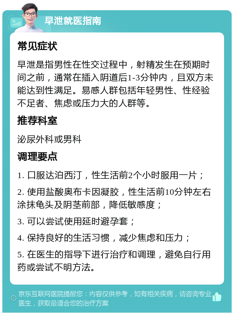 早泄就医指南 常见症状 早泄是指男性在性交过程中，射精发生在预期时间之前，通常在插入阴道后1-3分钟内，且双方未能达到性满足。易感人群包括年轻男性、性经验不足者、焦虑或压力大的人群等。 推荐科室 泌尿外科或男科 调理要点 1. 口服达泊西汀，性生活前2个小时服用一片； 2. 使用盐酸奥布卡因凝胶，性生活前10分钟左右涂抹龟头及阴茎前部，降低敏感度； 3. 可以尝试使用延时避孕套； 4. 保持良好的生活习惯，减少焦虑和压力； 5. 在医生的指导下进行治疗和调理，避免自行用药或尝试不明方法。