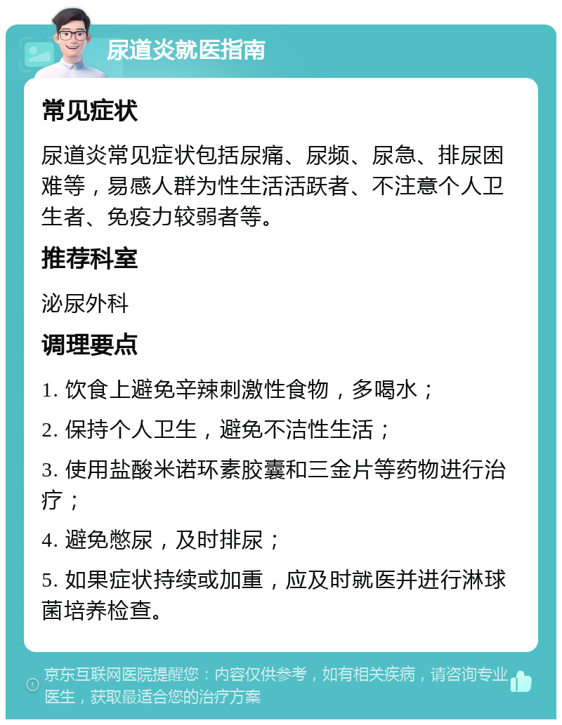 尿道炎就医指南 常见症状 尿道炎常见症状包括尿痛、尿频、尿急、排尿困难等，易感人群为性生活活跃者、不注意个人卫生者、免疫力较弱者等。 推荐科室 泌尿外科 调理要点 1. 饮食上避免辛辣刺激性食物，多喝水； 2. 保持个人卫生，避免不洁性生活； 3. 使用盐酸米诺环素胶囊和三金片等药物进行治疗； 4. 避免憋尿，及时排尿； 5. 如果症状持续或加重，应及时就医并进行淋球菌培养检查。