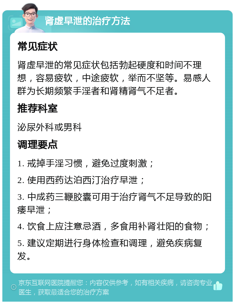 肾虚早泄的治疗方法 常见症状 肾虚早泄的常见症状包括勃起硬度和时间不理想，容易疲软，中途疲软，举而不坚等。易感人群为长期频繁手淫者和肾精肾气不足者。 推荐科室 泌尿外科或男科 调理要点 1. 戒掉手淫习惯，避免过度刺激； 2. 使用西药达泊西汀治疗早泄； 3. 中成药三鞭胶囊可用于治疗肾气不足导致的阳痿早泄； 4. 饮食上应注意忌酒，多食用补肾壮阳的食物； 5. 建议定期进行身体检查和调理，避免疾病复发。