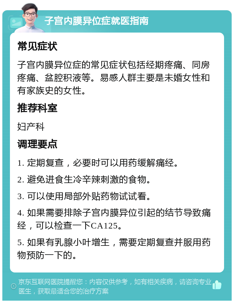 子宫内膜异位症就医指南 常见症状 子宫内膜异位症的常见症状包括经期疼痛、同房疼痛、盆腔积液等。易感人群主要是未婚女性和有家族史的女性。 推荐科室 妇产科 调理要点 1. 定期复查，必要时可以用药缓解痛经。 2. 避免进食生冷辛辣刺激的食物。 3. 可以使用局部外贴药物试试看。 4. 如果需要排除子宫内膜异位引起的结节导致痛经，可以检查一下CA125。 5. 如果有乳腺小叶增生，需要定期复查并服用药物预防一下的。