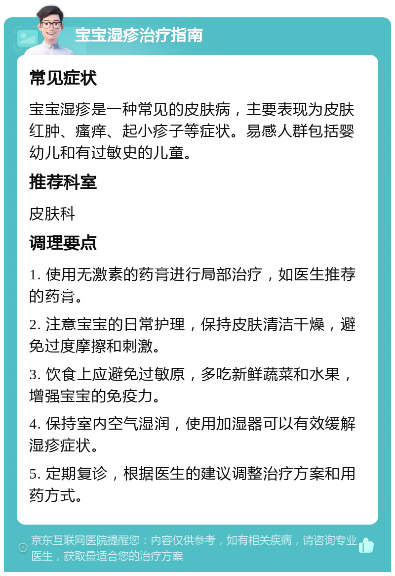 宝宝湿疹治疗指南 常见症状 宝宝湿疹是一种常见的皮肤病，主要表现为皮肤红肿、瘙痒、起小疹子等症状。易感人群包括婴幼儿和有过敏史的儿童。 推荐科室 皮肤科 调理要点 1. 使用无激素的药膏进行局部治疗，如医生推荐的药膏。 2. 注意宝宝的日常护理，保持皮肤清洁干燥，避免过度摩擦和刺激。 3. 饮食上应避免过敏原，多吃新鲜蔬菜和水果，增强宝宝的免疫力。 4. 保持室内空气湿润，使用加湿器可以有效缓解湿疹症状。 5. 定期复诊，根据医生的建议调整治疗方案和用药方式。