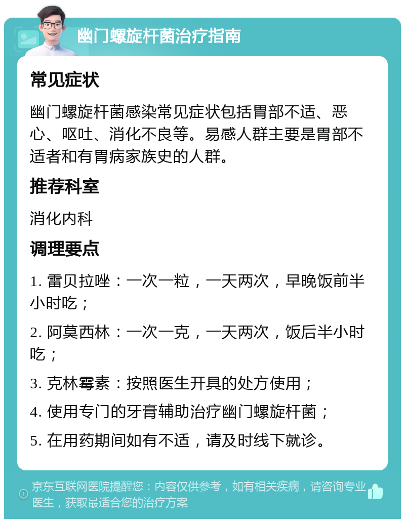 幽门螺旋杆菌治疗指南 常见症状 幽门螺旋杆菌感染常见症状包括胃部不适、恶心、呕吐、消化不良等。易感人群主要是胃部不适者和有胃病家族史的人群。 推荐科室 消化内科 调理要点 1. 雷贝拉唑：一次一粒，一天两次，早晚饭前半小时吃； 2. 阿莫西林：一次一克，一天两次，饭后半小时吃； 3. 克林霉素：按照医生开具的处方使用； 4. 使用专门的牙膏辅助治疗幽门螺旋杆菌； 5. 在用药期间如有不适，请及时线下就诊。