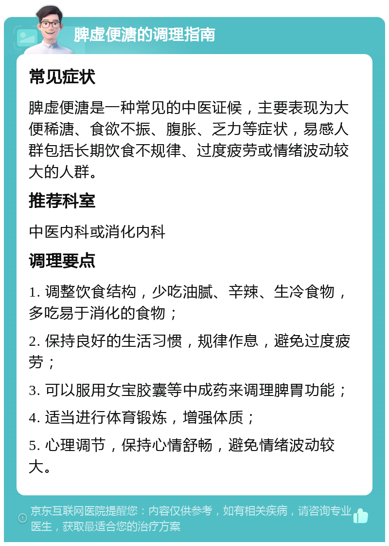 脾虚便溏的调理指南 常见症状 脾虚便溏是一种常见的中医证候，主要表现为大便稀溏、食欲不振、腹胀、乏力等症状，易感人群包括长期饮食不规律、过度疲劳或情绪波动较大的人群。 推荐科室 中医内科或消化内科 调理要点 1. 调整饮食结构，少吃油腻、辛辣、生冷食物，多吃易于消化的食物； 2. 保持良好的生活习惯，规律作息，避免过度疲劳； 3. 可以服用女宝胶囊等中成药来调理脾胃功能； 4. 适当进行体育锻炼，增强体质； 5. 心理调节，保持心情舒畅，避免情绪波动较大。