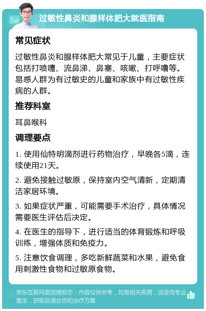 过敏性鼻炎和腺样体肥大就医指南 常见症状 过敏性鼻炎和腺样体肥大常见于儿童，主要症状包括打喷嚏、流鼻涕、鼻塞、咳嗽、打呼噜等。易感人群为有过敏史的儿童和家族中有过敏性疾病的人群。 推荐科室 耳鼻喉科 调理要点 1. 使用仙特明滴剂进行药物治疗，早晚各5滴，连续使用21天。 2. 避免接触过敏原，保持室内空气清新，定期清洁家居环境。 3. 如果症状严重，可能需要手术治疗，具体情况需要医生评估后决定。 4. 在医生的指导下，进行适当的体育锻炼和呼吸训练，增强体质和免疫力。 5. 注意饮食调理，多吃新鲜蔬菜和水果，避免食用刺激性食物和过敏原食物。