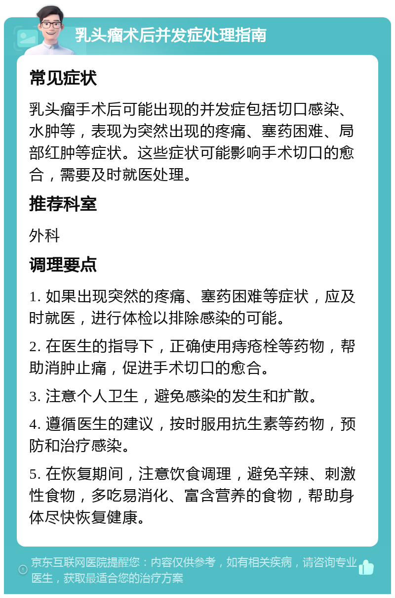 乳头瘤术后并发症处理指南 常见症状 乳头瘤手术后可能出现的并发症包括切口感染、水肿等，表现为突然出现的疼痛、塞药困难、局部红肿等症状。这些症状可能影响手术切口的愈合，需要及时就医处理。 推荐科室 外科 调理要点 1. 如果出现突然的疼痛、塞药困难等症状，应及时就医，进行体检以排除感染的可能。 2. 在医生的指导下，正确使用痔疮栓等药物，帮助消肿止痛，促进手术切口的愈合。 3. 注意个人卫生，避免感染的发生和扩散。 4. 遵循医生的建议，按时服用抗生素等药物，预防和治疗感染。 5. 在恢复期间，注意饮食调理，避免辛辣、刺激性食物，多吃易消化、富含营养的食物，帮助身体尽快恢复健康。