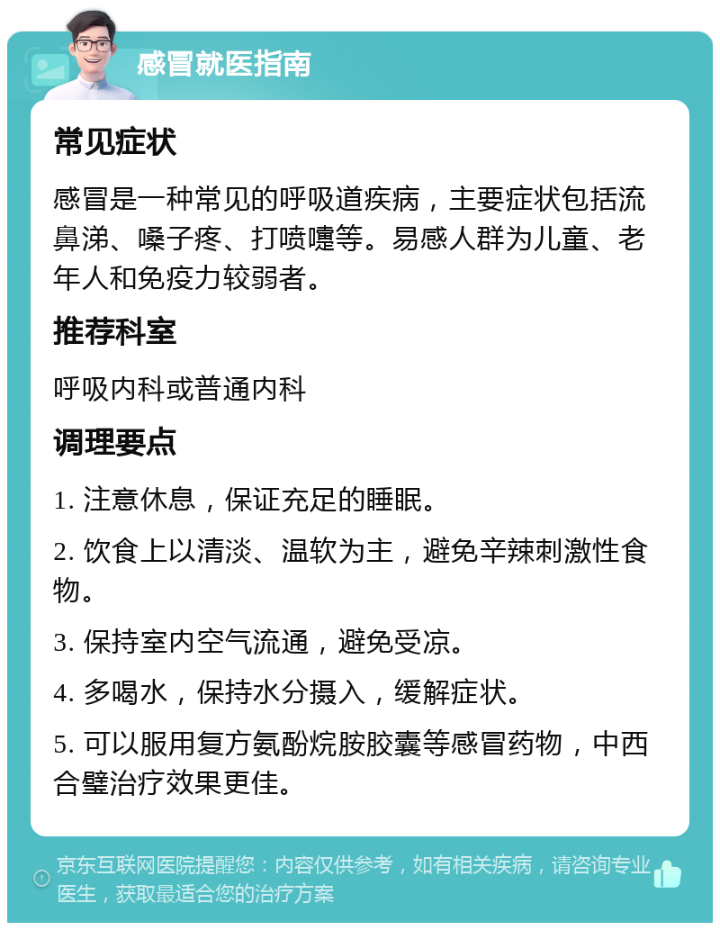 感冒就医指南 常见症状 感冒是一种常见的呼吸道疾病，主要症状包括流鼻涕、嗓子疼、打喷嚏等。易感人群为儿童、老年人和免疫力较弱者。 推荐科室 呼吸内科或普通内科 调理要点 1. 注意休息，保证充足的睡眠。 2. 饮食上以清淡、温软为主，避免辛辣刺激性食物。 3. 保持室内空气流通，避免受凉。 4. 多喝水，保持水分摄入，缓解症状。 5. 可以服用复方氨酚烷胺胶囊等感冒药物，中西合璧治疗效果更佳。