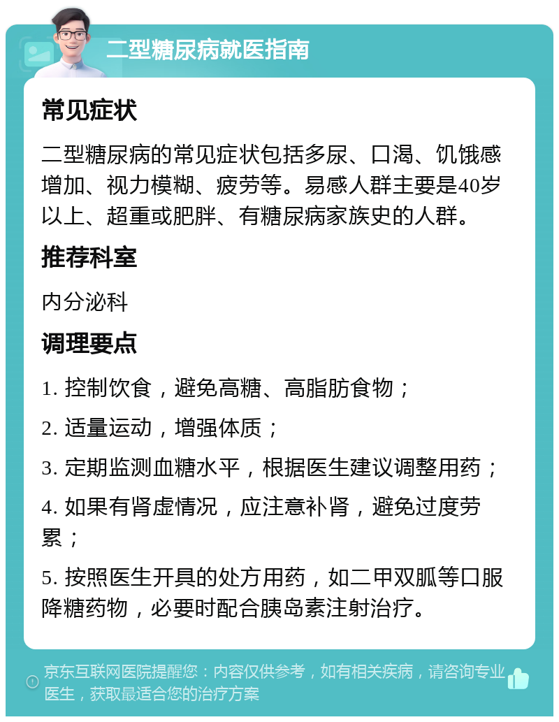 二型糖尿病就医指南 常见症状 二型糖尿病的常见症状包括多尿、口渴、饥饿感增加、视力模糊、疲劳等。易感人群主要是40岁以上、超重或肥胖、有糖尿病家族史的人群。 推荐科室 内分泌科 调理要点 1. 控制饮食，避免高糖、高脂肪食物； 2. 适量运动，增强体质； 3. 定期监测血糖水平，根据医生建议调整用药； 4. 如果有肾虚情况，应注意补肾，避免过度劳累； 5. 按照医生开具的处方用药，如二甲双胍等口服降糖药物，必要时配合胰岛素注射治疗。