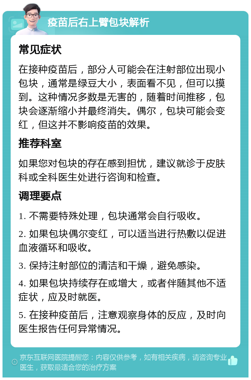 疫苗后右上臂包块解析 常见症状 在接种疫苗后，部分人可能会在注射部位出现小包块，通常是绿豆大小，表面看不见，但可以摸到。这种情况多数是无害的，随着时间推移，包块会逐渐缩小并最终消失。偶尔，包块可能会变红，但这并不影响疫苗的效果。 推荐科室 如果您对包块的存在感到担忧，建议就诊于皮肤科或全科医生处进行咨询和检查。 调理要点 1. 不需要特殊处理，包块通常会自行吸收。 2. 如果包块偶尔变红，可以适当进行热敷以促进血液循环和吸收。 3. 保持注射部位的清洁和干燥，避免感染。 4. 如果包块持续存在或增大，或者伴随其他不适症状，应及时就医。 5. 在接种疫苗后，注意观察身体的反应，及时向医生报告任何异常情况。