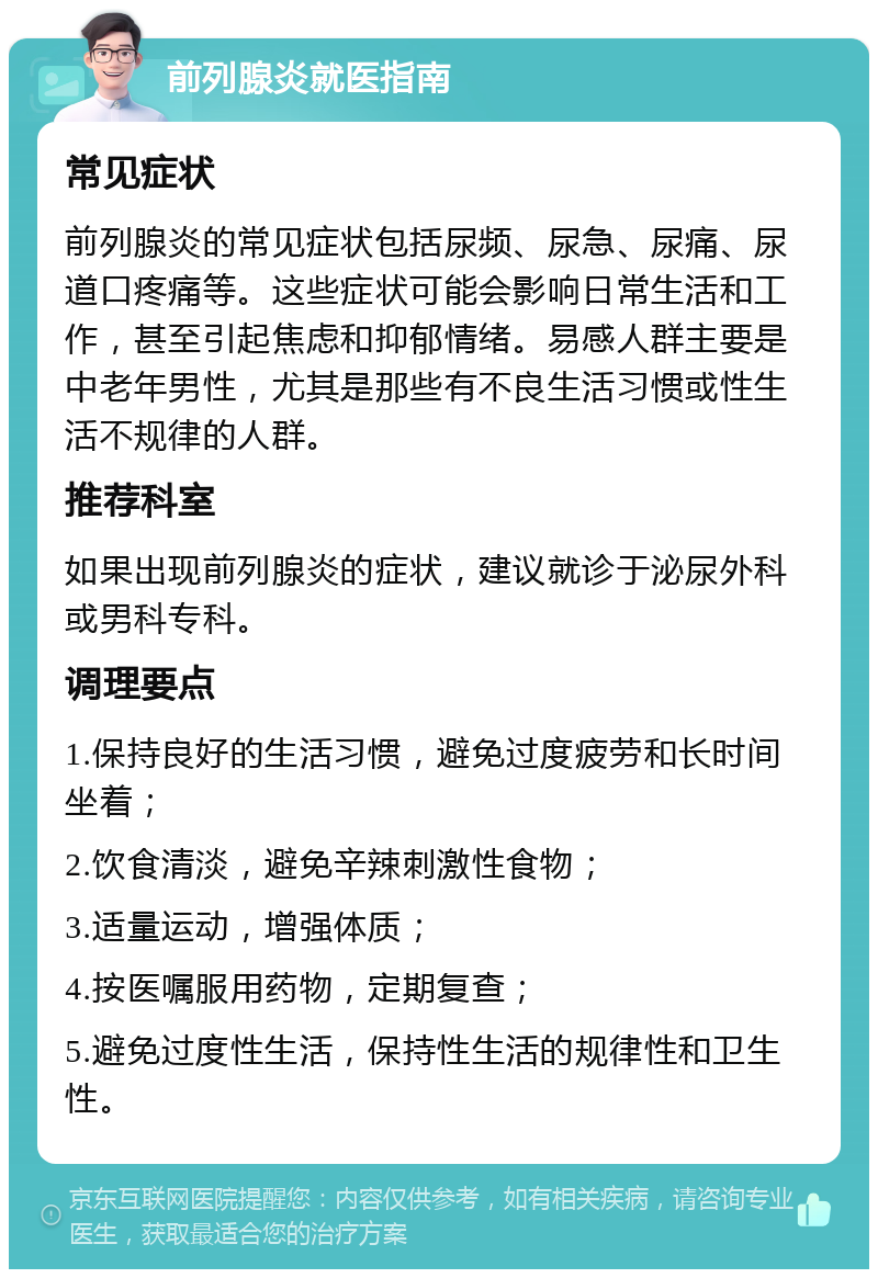 前列腺炎就医指南 常见症状 前列腺炎的常见症状包括尿频、尿急、尿痛、尿道口疼痛等。这些症状可能会影响日常生活和工作，甚至引起焦虑和抑郁情绪。易感人群主要是中老年男性，尤其是那些有不良生活习惯或性生活不规律的人群。 推荐科室 如果出现前列腺炎的症状，建议就诊于泌尿外科或男科专科。 调理要点 1.保持良好的生活习惯，避免过度疲劳和长时间坐着； 2.饮食清淡，避免辛辣刺激性食物； 3.适量运动，增强体质； 4.按医嘱服用药物，定期复查； 5.避免过度性生活，保持性生活的规律性和卫生性。