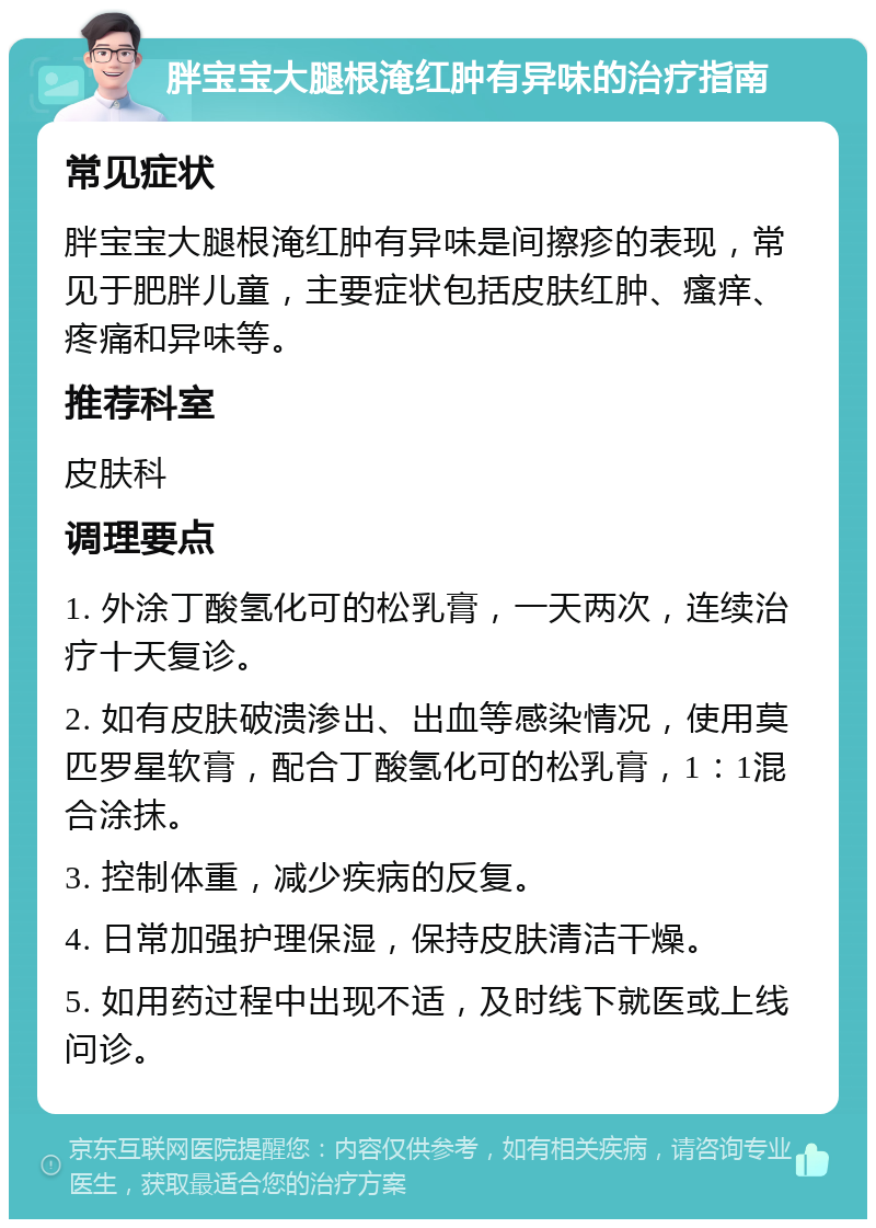 胖宝宝大腿根淹红肿有异味的治疗指南 常见症状 胖宝宝大腿根淹红肿有异味是间擦疹的表现，常见于肥胖儿童，主要症状包括皮肤红肿、瘙痒、疼痛和异味等。 推荐科室 皮肤科 调理要点 1. 外涂丁酸氢化可的松乳膏，一天两次，连续治疗十天复诊。 2. 如有皮肤破溃渗出、出血等感染情况，使用莫匹罗星软膏，配合丁酸氢化可的松乳膏，1：1混合涂抹。 3. 控制体重，减少疾病的反复。 4. 日常加强护理保湿，保持皮肤清洁干燥。 5. 如用药过程中出现不适，及时线下就医或上线问诊。