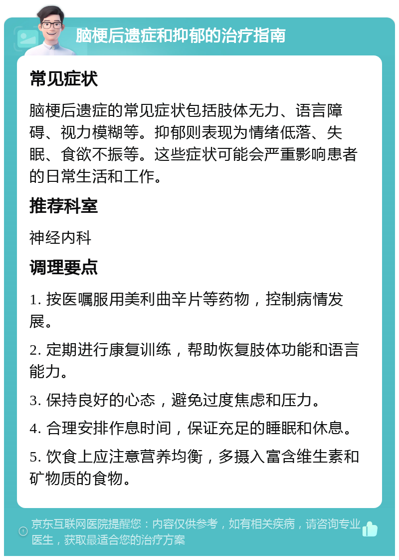 脑梗后遗症和抑郁的治疗指南 常见症状 脑梗后遗症的常见症状包括肢体无力、语言障碍、视力模糊等。抑郁则表现为情绪低落、失眠、食欲不振等。这些症状可能会严重影响患者的日常生活和工作。 推荐科室 神经内科 调理要点 1. 按医嘱服用美利曲辛片等药物，控制病情发展。 2. 定期进行康复训练，帮助恢复肢体功能和语言能力。 3. 保持良好的心态，避免过度焦虑和压力。 4. 合理安排作息时间，保证充足的睡眠和休息。 5. 饮食上应注意营养均衡，多摄入富含维生素和矿物质的食物。