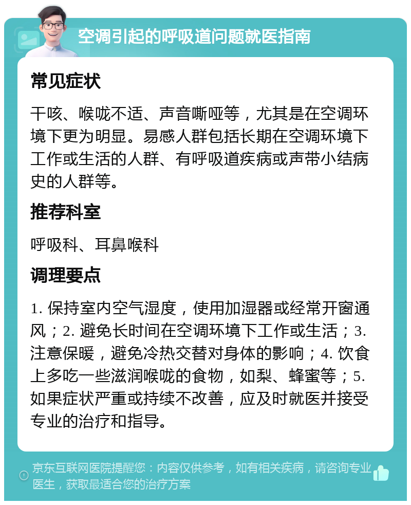 空调引起的呼吸道问题就医指南 常见症状 干咳、喉咙不适、声音嘶哑等，尤其是在空调环境下更为明显。易感人群包括长期在空调环境下工作或生活的人群、有呼吸道疾病或声带小结病史的人群等。 推荐科室 呼吸科、耳鼻喉科 调理要点 1. 保持室内空气湿度，使用加湿器或经常开窗通风；2. 避免长时间在空调环境下工作或生活；3. 注意保暖，避免冷热交替对身体的影响；4. 饮食上多吃一些滋润喉咙的食物，如梨、蜂蜜等；5. 如果症状严重或持续不改善，应及时就医并接受专业的治疗和指导。