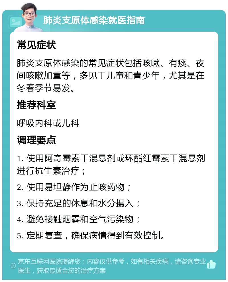 肺炎支原体感染就医指南 常见症状 肺炎支原体感染的常见症状包括咳嗽、有痰、夜间咳嗽加重等，多见于儿童和青少年，尤其是在冬春季节易发。 推荐科室 呼吸内科或儿科 调理要点 1. 使用阿奇霉素干混悬剂或环酯红霉素干混悬剂进行抗生素治疗； 2. 使用易坦静作为止咳药物； 3. 保持充足的休息和水分摄入； 4. 避免接触烟雾和空气污染物； 5. 定期复查，确保病情得到有效控制。