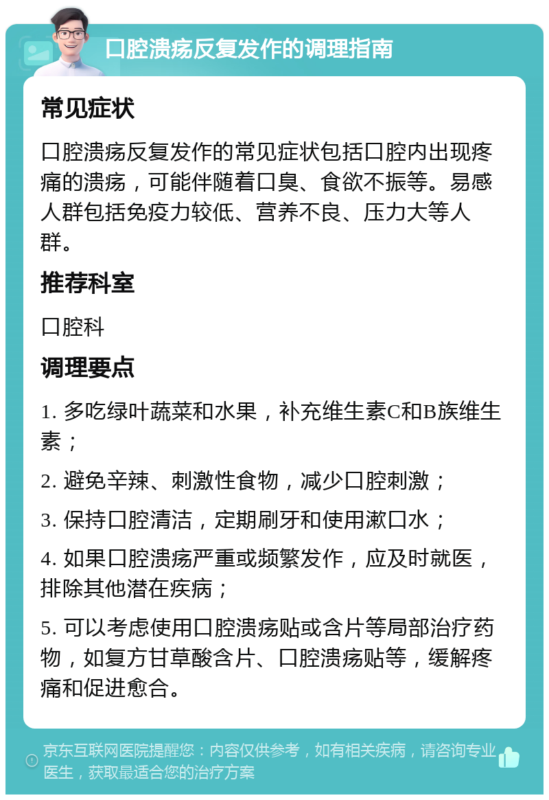 口腔溃疡反复发作的调理指南 常见症状 口腔溃疡反复发作的常见症状包括口腔内出现疼痛的溃疡，可能伴随着口臭、食欲不振等。易感人群包括免疫力较低、营养不良、压力大等人群。 推荐科室 口腔科 调理要点 1. 多吃绿叶蔬菜和水果，补充维生素C和B族维生素； 2. 避免辛辣、刺激性食物，减少口腔刺激； 3. 保持口腔清洁，定期刷牙和使用漱口水； 4. 如果口腔溃疡严重或频繁发作，应及时就医，排除其他潜在疾病； 5. 可以考虑使用口腔溃疡贴或含片等局部治疗药物，如复方甘草酸含片、口腔溃疡贴等，缓解疼痛和促进愈合。