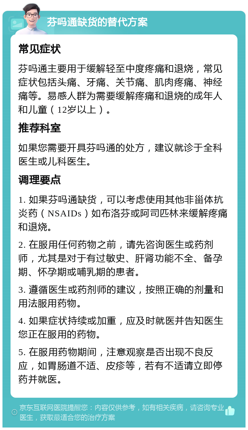 芬吗通缺货的替代方案 常见症状 芬吗通主要用于缓解轻至中度疼痛和退烧，常见症状包括头痛、牙痛、关节痛、肌肉疼痛、神经痛等。易感人群为需要缓解疼痛和退烧的成年人和儿童（12岁以上）。 推荐科室 如果您需要开具芬吗通的处方，建议就诊于全科医生或儿科医生。 调理要点 1. 如果芬吗通缺货，可以考虑使用其他非甾体抗炎药（NSAIDs）如布洛芬或阿司匹林来缓解疼痛和退烧。 2. 在服用任何药物之前，请先咨询医生或药剂师，尤其是对于有过敏史、肝肾功能不全、备孕期、怀孕期或哺乳期的患者。 3. 遵循医生或药剂师的建议，按照正确的剂量和用法服用药物。 4. 如果症状持续或加重，应及时就医并告知医生您正在服用的药物。 5. 在服用药物期间，注意观察是否出现不良反应，如胃肠道不适、皮疹等，若有不适请立即停药并就医。