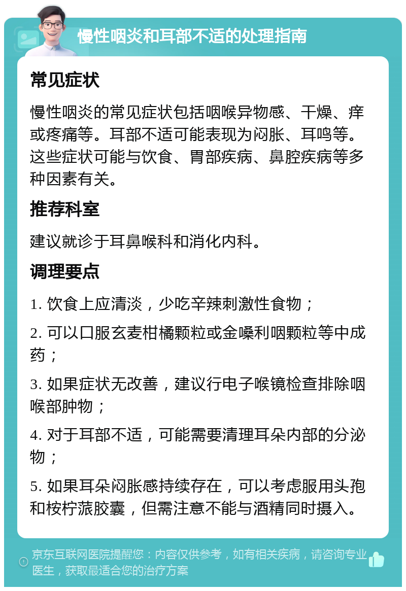 慢性咽炎和耳部不适的处理指南 常见症状 慢性咽炎的常见症状包括咽喉异物感、干燥、痒或疼痛等。耳部不适可能表现为闷胀、耳鸣等。这些症状可能与饮食、胃部疾病、鼻腔疾病等多种因素有关。 推荐科室 建议就诊于耳鼻喉科和消化内科。 调理要点 1. 饮食上应清淡，少吃辛辣刺激性食物； 2. 可以口服玄麦柑橘颗粒或金嗓利咽颗粒等中成药； 3. 如果症状无改善，建议行电子喉镜检查排除咽喉部肿物； 4. 对于耳部不适，可能需要清理耳朵内部的分泌物； 5. 如果耳朵闷胀感持续存在，可以考虑服用头孢和桉柠蒎胶囊，但需注意不能与酒精同时摄入。