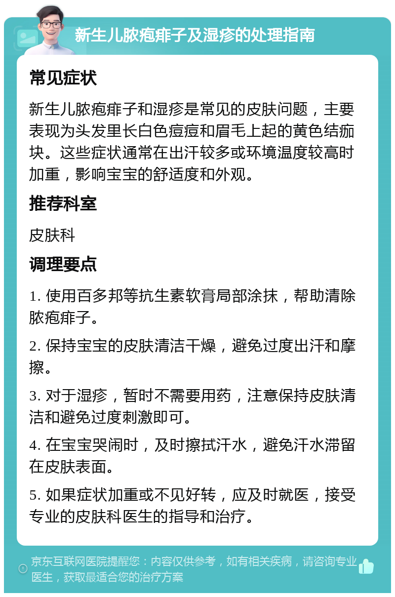 新生儿脓疱痱子及湿疹的处理指南 常见症状 新生儿脓疱痱子和湿疹是常见的皮肤问题，主要表现为头发里长白色痘痘和眉毛上起的黄色结痂块。这些症状通常在出汗较多或环境温度较高时加重，影响宝宝的舒适度和外观。 推荐科室 皮肤科 调理要点 1. 使用百多邦等抗生素软膏局部涂抹，帮助清除脓疱痱子。 2. 保持宝宝的皮肤清洁干燥，避免过度出汗和摩擦。 3. 对于湿疹，暂时不需要用药，注意保持皮肤清洁和避免过度刺激即可。 4. 在宝宝哭闹时，及时擦拭汗水，避免汗水滞留在皮肤表面。 5. 如果症状加重或不见好转，应及时就医，接受专业的皮肤科医生的指导和治疗。