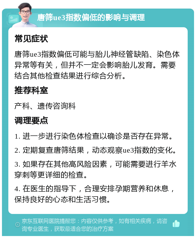 唐筛ue3指数偏低的影响与调理 常见症状 唐筛ue3指数偏低可能与胎儿神经管缺陷、染色体异常等有关，但并不一定会影响胎儿发育。需要结合其他检查结果进行综合分析。 推荐科室 产科、遗传咨询科 调理要点 1. 进一步进行染色体检查以确诊是否存在异常。 2. 定期复查唐筛结果，动态观察ue3指数的变化。 3. 如果存在其他高风险因素，可能需要进行羊水穿刺等更详细的检查。 4. 在医生的指导下，合理安排孕期营养和休息，保持良好的心态和生活习惯。