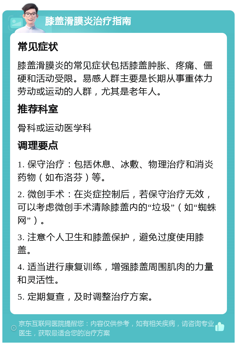 膝盖滑膜炎治疗指南 常见症状 膝盖滑膜炎的常见症状包括膝盖肿胀、疼痛、僵硬和活动受限。易感人群主要是长期从事重体力劳动或运动的人群，尤其是老年人。 推荐科室 骨科或运动医学科 调理要点 1. 保守治疗：包括休息、冰敷、物理治疗和消炎药物（如布洛芬）等。 2. 微创手术：在炎症控制后，若保守治疗无效，可以考虑微创手术清除膝盖内的“垃圾”（如“蜘蛛网”）。 3. 注意个人卫生和膝盖保护，避免过度使用膝盖。 4. 适当进行康复训练，增强膝盖周围肌肉的力量和灵活性。 5. 定期复查，及时调整治疗方案。