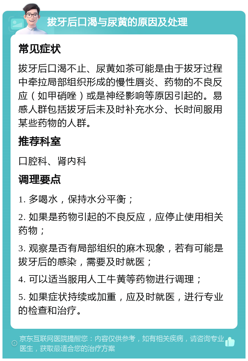 拔牙后口渴与尿黄的原因及处理 常见症状 拔牙后口渴不止、尿黄如茶可能是由于拔牙过程中牵拉局部组织形成的慢性唇炎、药物的不良反应（如甲硝唑）或是神经影响等原因引起的。易感人群包括拔牙后未及时补充水分、长时间服用某些药物的人群。 推荐科室 口腔科、肾内科 调理要点 1. 多喝水，保持水分平衡； 2. 如果是药物引起的不良反应，应停止使用相关药物； 3. 观察是否有局部组织的麻木现象，若有可能是拔牙后的感染，需要及时就医； 4. 可以适当服用人工牛黄等药物进行调理； 5. 如果症状持续或加重，应及时就医，进行专业的检查和治疗。