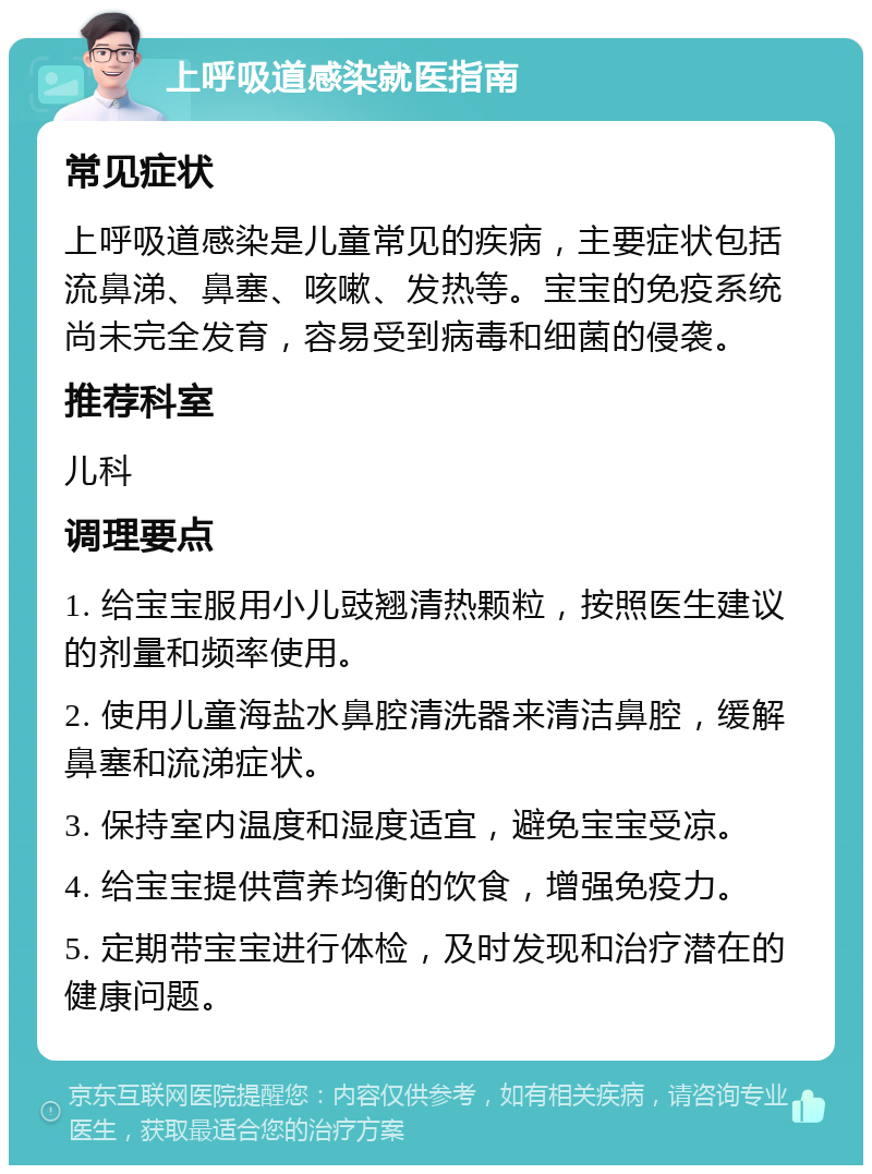 上呼吸道感染就医指南 常见症状 上呼吸道感染是儿童常见的疾病，主要症状包括流鼻涕、鼻塞、咳嗽、发热等。宝宝的免疫系统尚未完全发育，容易受到病毒和细菌的侵袭。 推荐科室 儿科 调理要点 1. 给宝宝服用小儿豉翘清热颗粒，按照医生建议的剂量和频率使用。 2. 使用儿童海盐水鼻腔清洗器来清洁鼻腔，缓解鼻塞和流涕症状。 3. 保持室内温度和湿度适宜，避免宝宝受凉。 4. 给宝宝提供营养均衡的饮食，增强免疫力。 5. 定期带宝宝进行体检，及时发现和治疗潜在的健康问题。