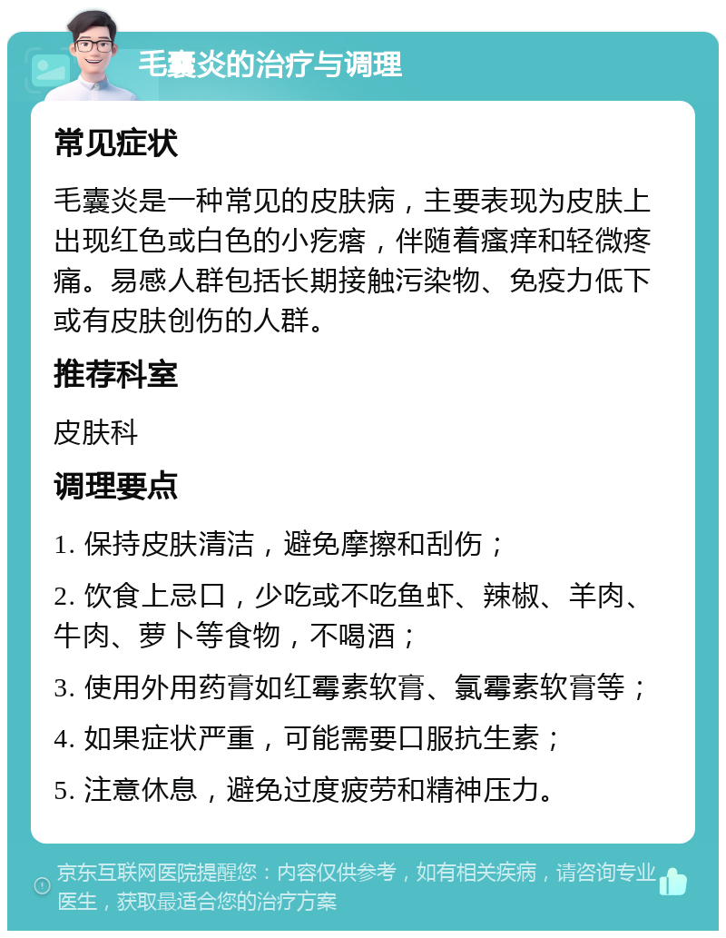 毛囊炎的治疗与调理 常见症状 毛囊炎是一种常见的皮肤病，主要表现为皮肤上出现红色或白色的小疙瘩，伴随着瘙痒和轻微疼痛。易感人群包括长期接触污染物、免疫力低下或有皮肤创伤的人群。 推荐科室 皮肤科 调理要点 1. 保持皮肤清洁，避免摩擦和刮伤； 2. 饮食上忌口，少吃或不吃鱼虾、辣椒、羊肉、牛肉、萝卜等食物，不喝酒； 3. 使用外用药膏如红霉素软膏、氯霉素软膏等； 4. 如果症状严重，可能需要口服抗生素； 5. 注意休息，避免过度疲劳和精神压力。